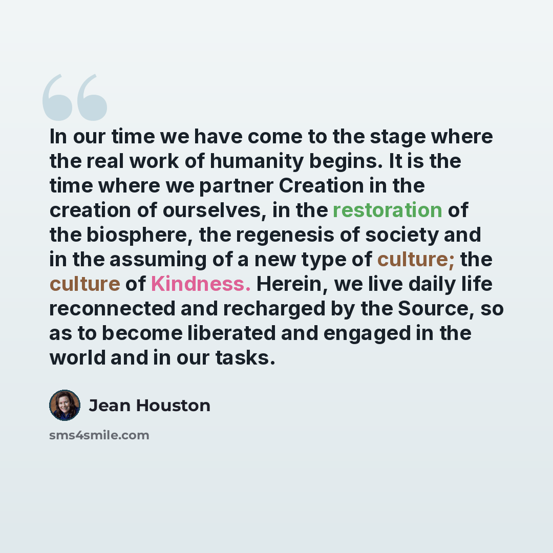 “In our time we have come to the stage where the real work of humanity begins. It is the time where we partner Creation in the creation of ourselves, in the restoration of the biosphere, the regenesis of society and in the assuming of a new type of culture; the culture of Kindness. Herein, we live…” quote by Jean Houston