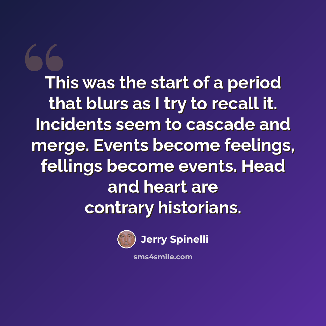 “This was the start of a period that blurs as I try to recall it. Incidents seem to cascade and merge. Events become feelings, fellings become events. Head and heart are contrary historians.” quote by Jerry Spinelli