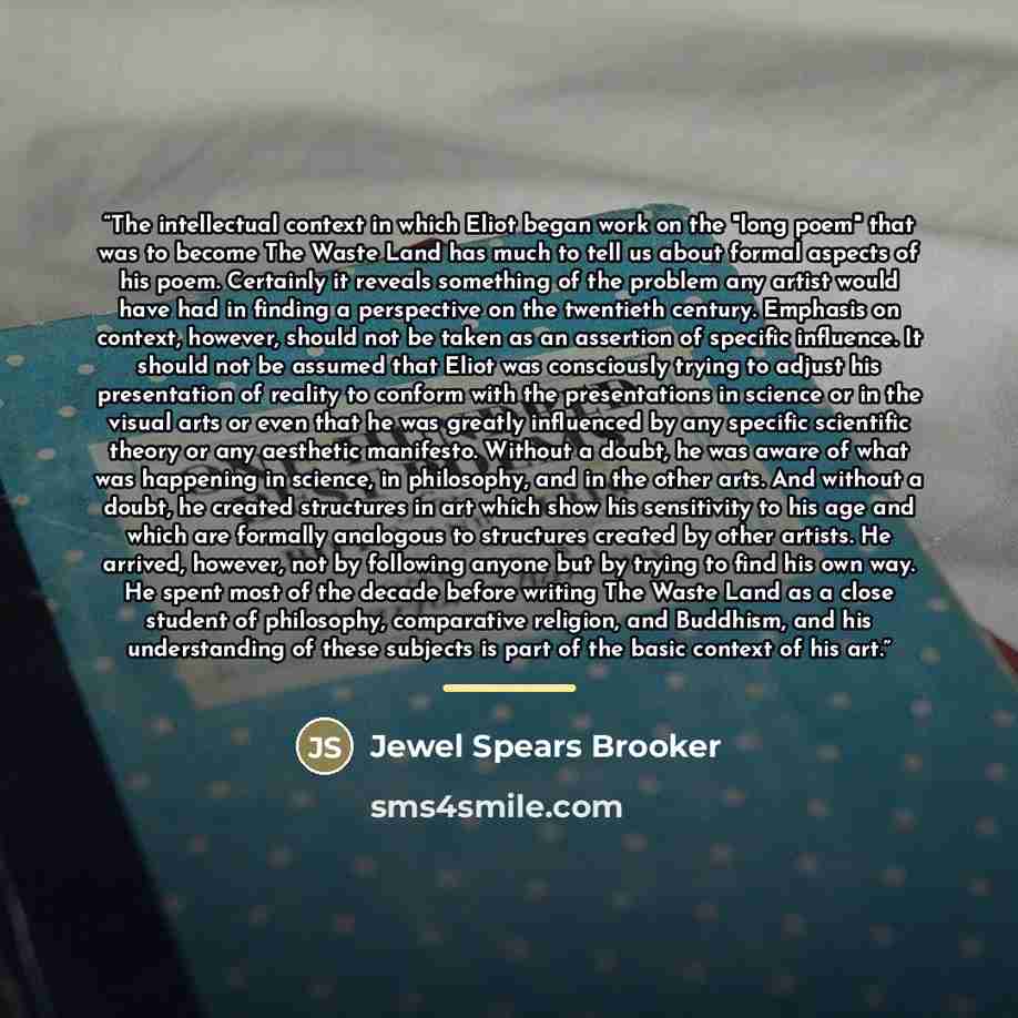 “The intellectual context in which Eliot began work on the "long poem" that was to become The Waste Land has much to tell us about formal aspects of his poem. Certainly it reveals something of the problem any artist would have had in finding a perspective on the twentieth century. Emphasis on…” quote by Jewel Spears Brooker