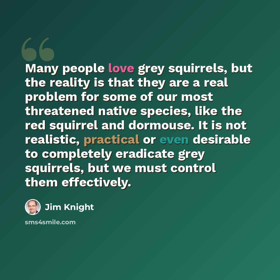 “Many people love grey squirrels, but the reality is that they are a real problem for some of our most threatened native species, like the red squirrel and dormouse. It is not realistic, practical or even desirable to completely eradicate grey squirrels, but we must control them effectively.” quote by Jim Knight