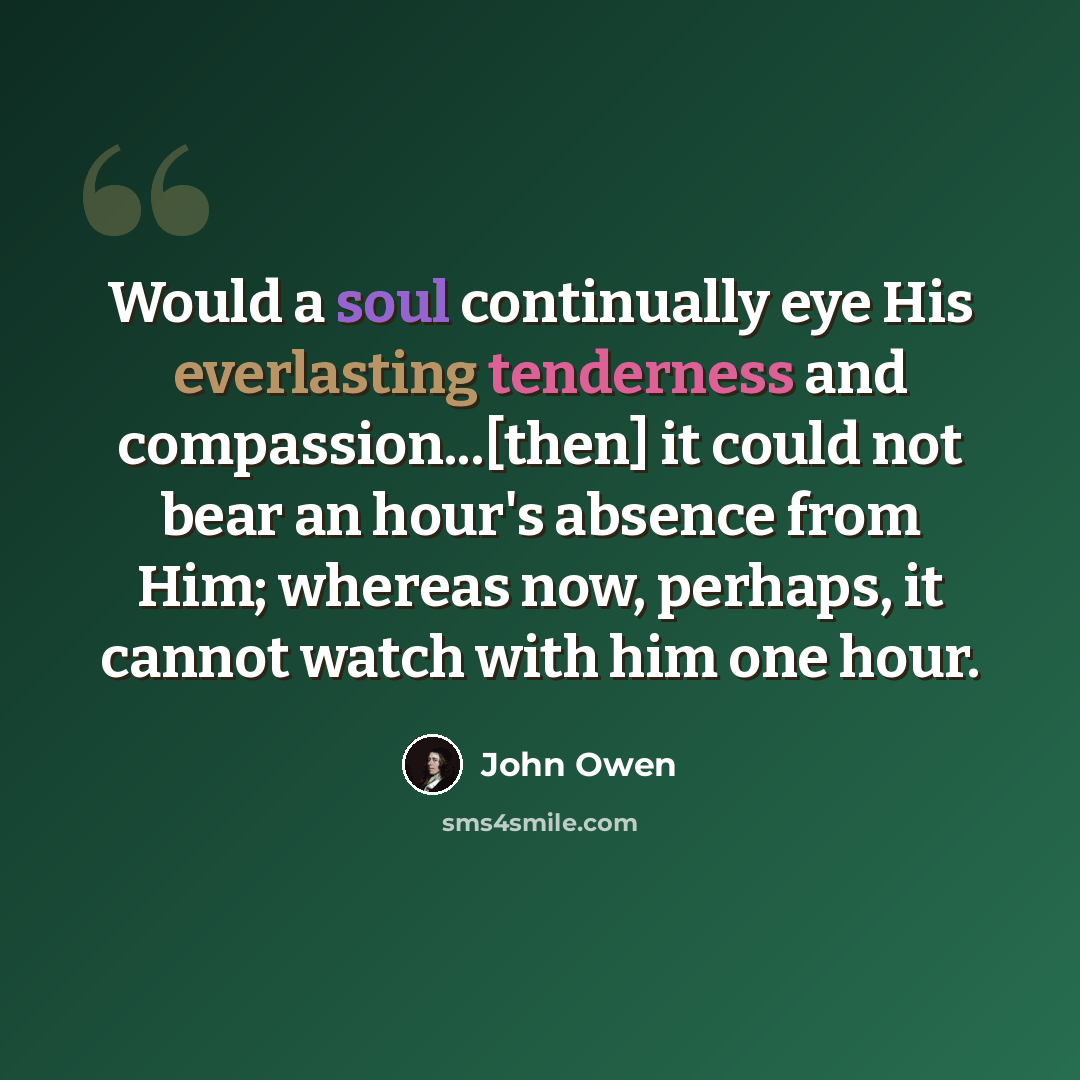 “Would a soul continually eye His everlasting tenderness and compassion...[then] it could not bear an hour's absence from Him; whereas now, perhaps, it cannot watch with him one hour.” quote by John Owen