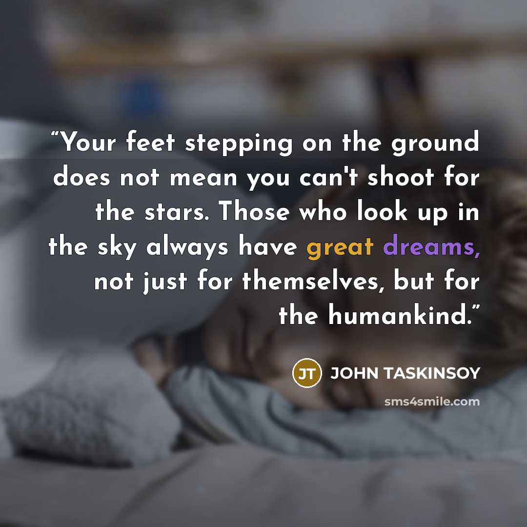 “Your feet stepping on the ground does not mean you can't shoot for the stars. Those who look up in the sky always have great dreams, not just for themselves, but for the humankind.” quote by John Taskinsoy