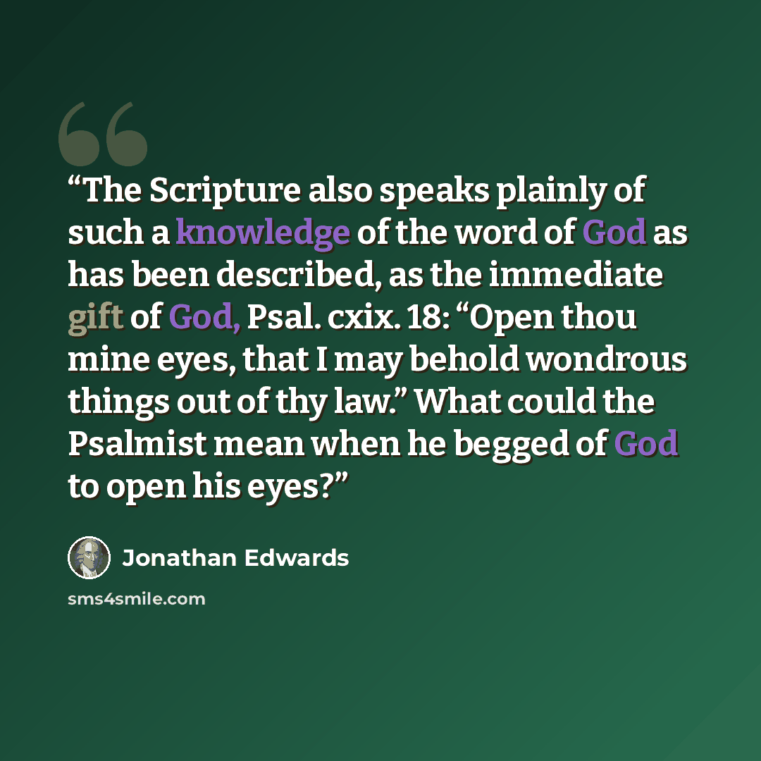 “The Scripture also speaks plainly of such a knowledge of the word of God as has been described, as the immediate gift of God, Psal. cxix. 18: “Open thou mine eyes, that I may behold wondrous things out of thy law.” What could the Psalmist mean when he begged of God to open his eyes?” quote by Jonathan Edwards