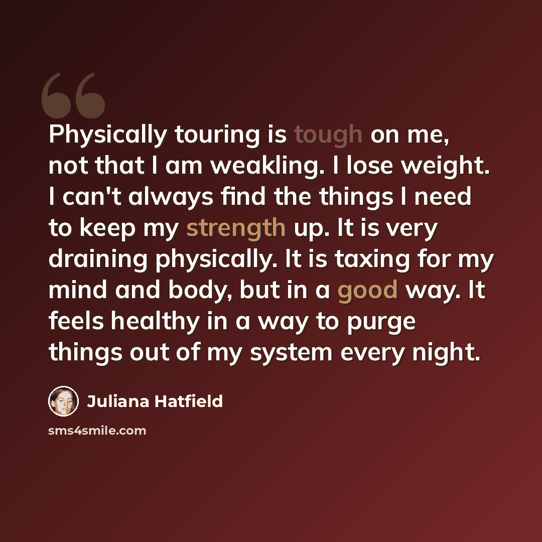 “Physically touring is tough on me, not that I am weakling. I lose weight. I can't always find the things I need to keep my strength up. It is very draining physically. It is taxing for my mind and body, but in a good way. It feels healthy in a way to purge things out of my system every night.” quote by Juliana Hatfield