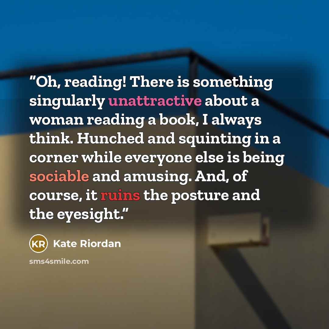 “Oh, reading! There is something singularly unattractive about a woman reading a book, I always think. Hunched and squinting in a corner while everyone else is being sociable and amusing. And, of course, it ruins the posture and the eyesight.” quote by Kate Riordan