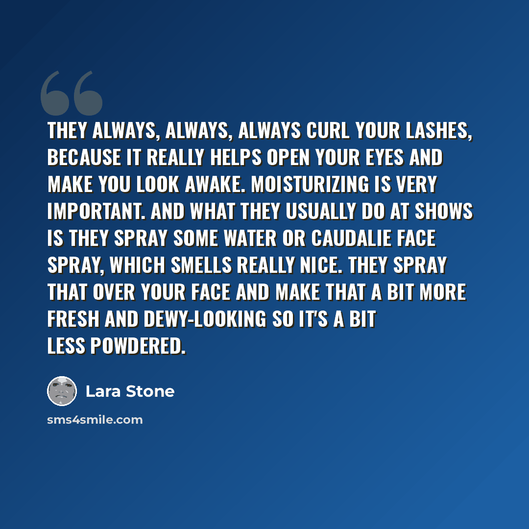 “They always, always, always curl your lashes, because it really helps open your eyes and make you look awake. Moisturizing is very important. And what they usually do at shows is they spray some water or Caudalie face spray, which smells really nice. They spray that over your face and make that a…” quote by Lara Stone