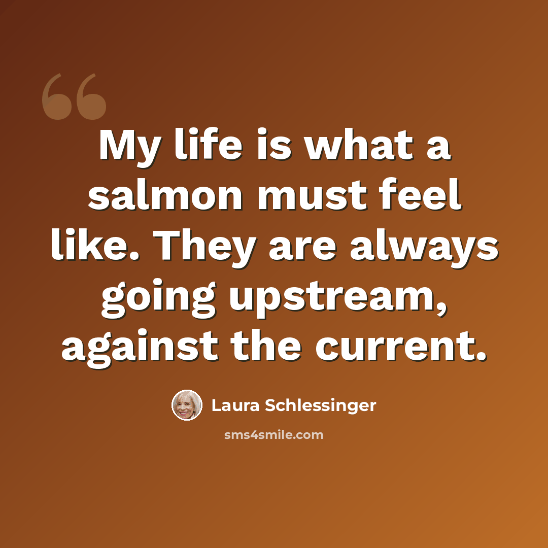 “My life is what a salmon must feel like. They are always going upstream, against the current.” quote by Laura Schlessinger