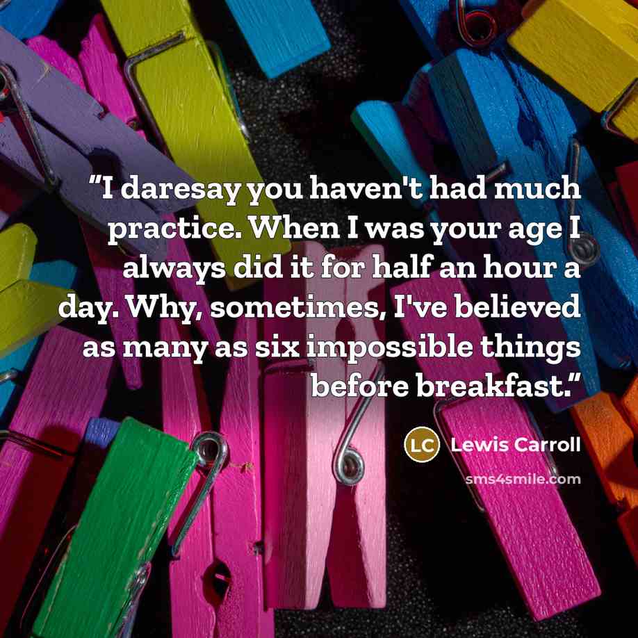 “I daresay you haven't had much practice. When I was your age I always did it for half an hour a day. Why, sometimes, I've believed as many as six impossible things before breakfast.” quote by Lewis Carroll