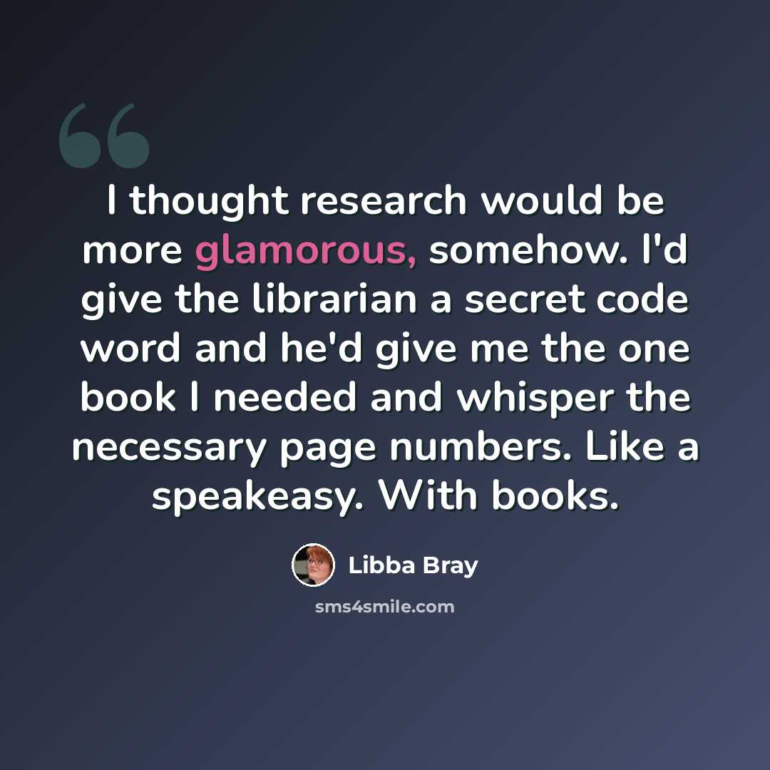 “I thought research would be more glamorous, somehow. I'd give the librarian a secret code word and he'd give me the one book I needed and whisper the necessary page numbers. Like a speakeasy. With books.” quote by Libba Bray