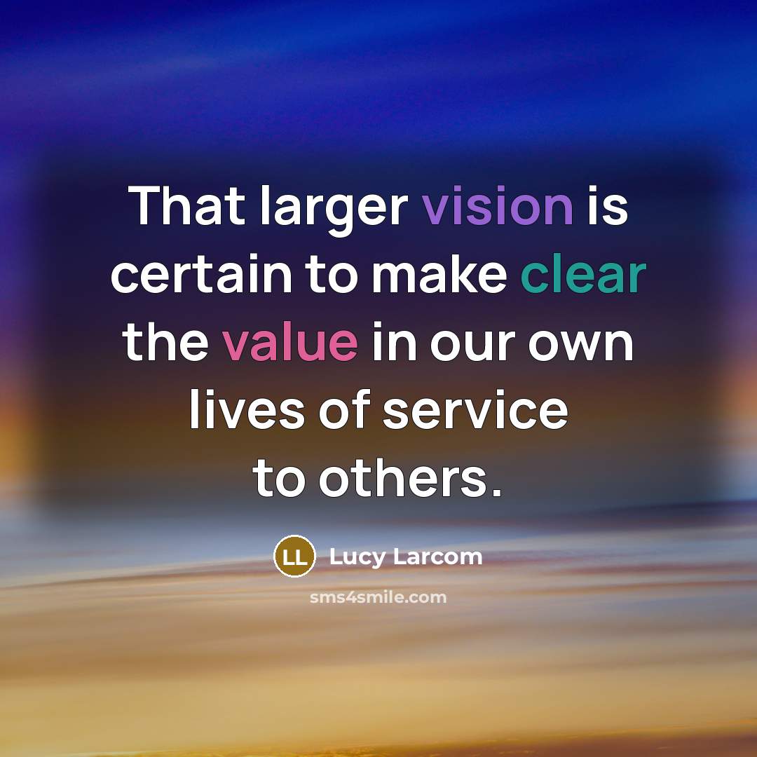 “That larger vision is certain to make clear the value in our own lives of service to others.” quote by Lucy Larcom