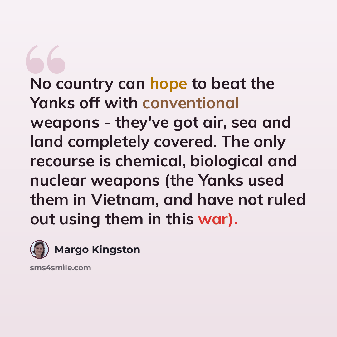 “No country can hope to beat the Yanks off with conventional weapons - they've got air, sea and land completely covered. The only recourse is chemical, biological and nuclear weapons (the Yanks used them in Vietnam, and have not ruled out using them in this war).” quote by Margo Kingston