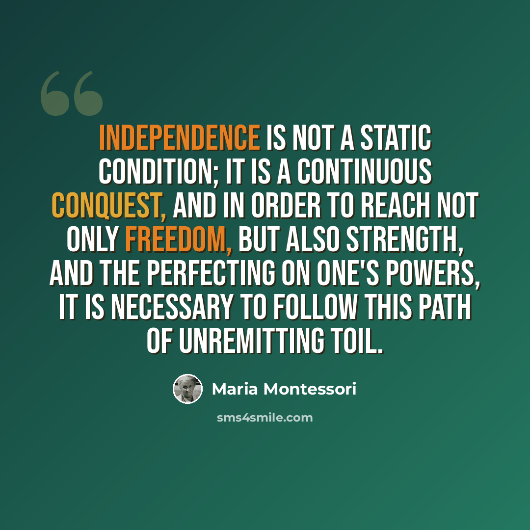 “Independence is not a static condition; it is a continuous conquest, and in order to reach not only freedom, but also strength, and the perfecting on one's powers, it is necessary to follow this path of unremitting toil.” quote by Maria Montessori