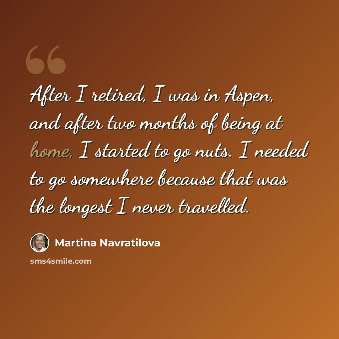 “After I retired, I was in Aspen, and after two months of being at home, I started to go nuts. I needed to go somewhere because that was the longest I never travelled.” quote by Martina Navratilova