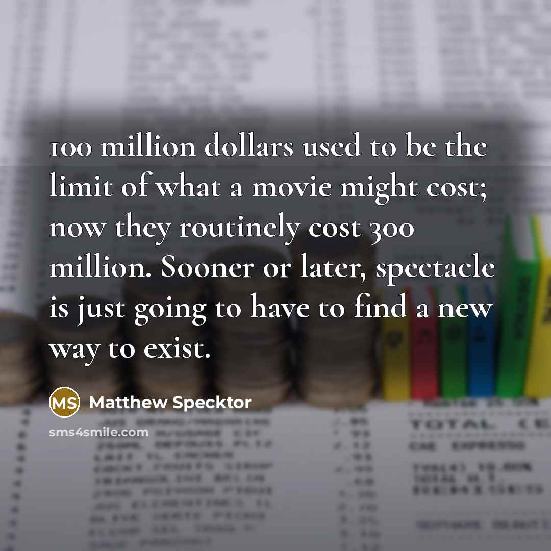 “100 million dollars used to be the limit of what a movie might cost; now they routinely cost 300 million. Sooner or later, spectacle is just going to have to find a new way to exist.” quote by Matthew Specktor