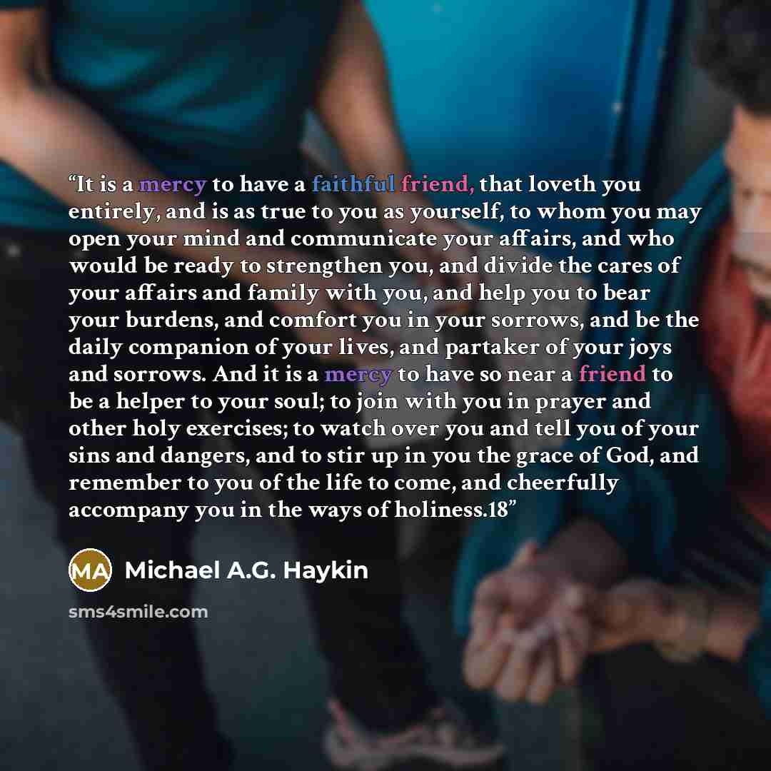 “It is a mercy to have a faithful friend, that loveth you entirely, and is as true to you as yourself, to whom you may open your mind and communicate your affairs, and who would be ready to strengthen you, and divide the cares of your affairs and family with you, and help you to bear your burdens…” quote by Michael A.G. Haykin