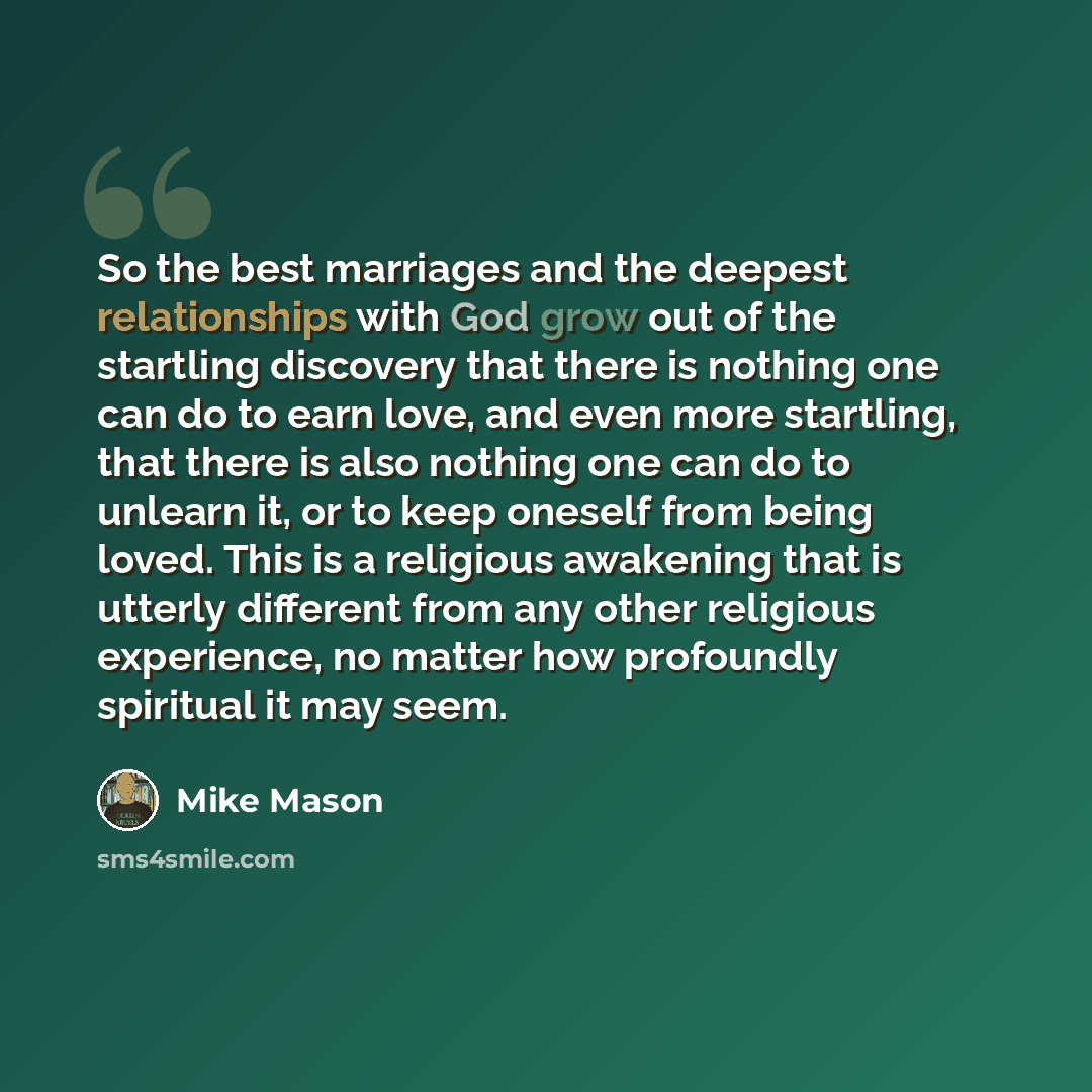 “So the best marriages and the deepest relationships with God grow out of the startling discovery that there is nothing one can do to earn love, and even more startling, that there is also nothing one can do to unlearn it, or to keep oneself from being loved. This is a religious awakening that is…” quote by Mike Mason