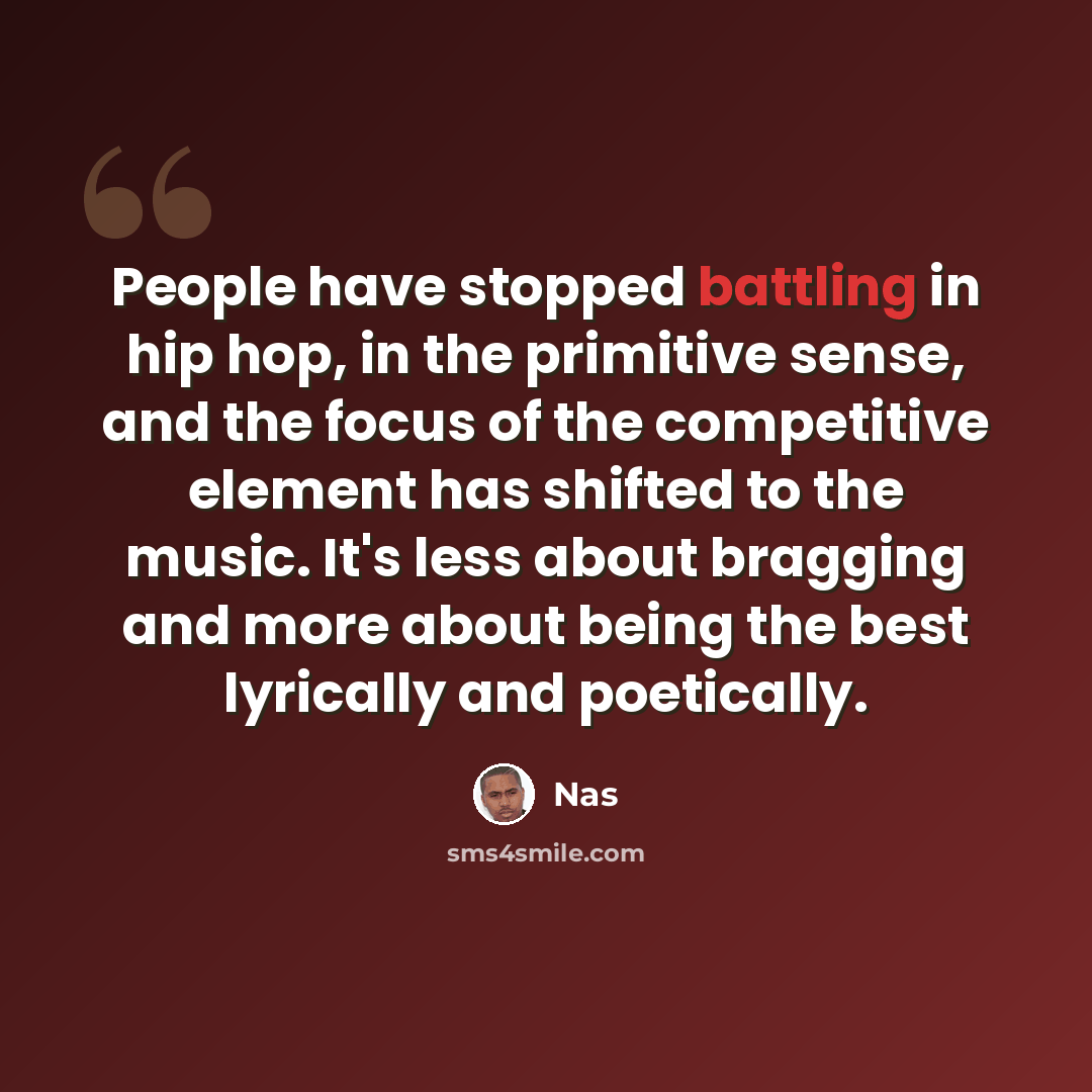 “People have stopped battling in hip hop, in the primitive sense, and the focus of the competitive element has shifted to the music. It's less about bragging and more about being the best lyrically and poetically.” quote by Nas