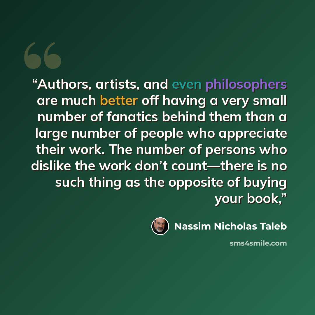 “Authors, artists, and even philosophers are much better off having a very small number of fanatics behind them than a large number of people who appreciate their work. The number of persons who dislike the work don’t count—there is no such thing as the opposite of buying your book,” quote by Nassim Nicholas Taleb