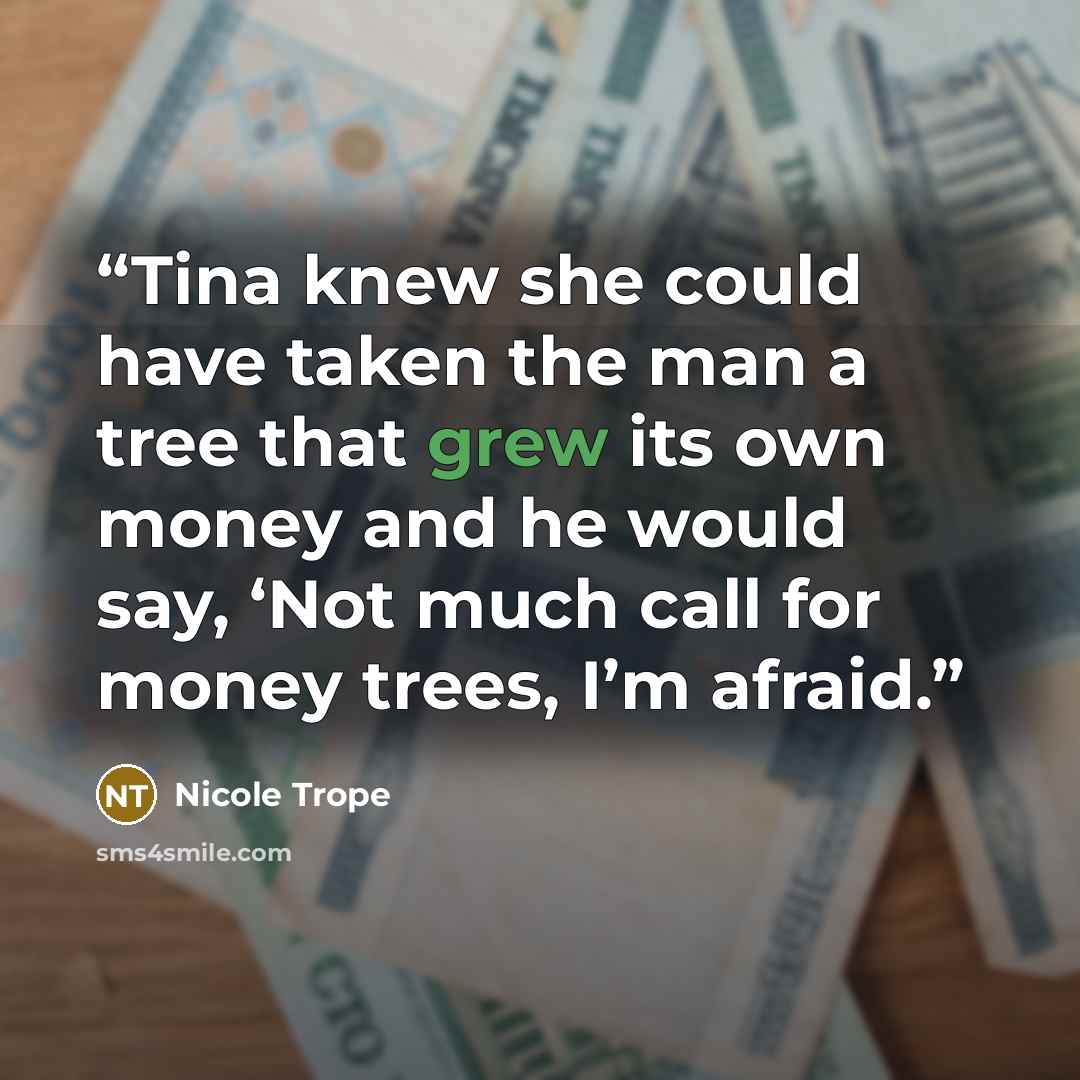 “Tina knew she could have taken the man a tree that grew its own money and he would say, ‘Not much call for money trees, I’m afraid.” quote by Nicole Trope