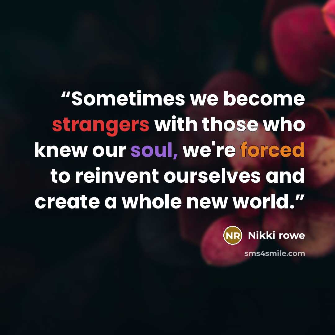 “Sometimes we become strangers with those who knew our soul, we're forced to reinvent ourselves and create a whole new world.” quote by Nikki Rowe