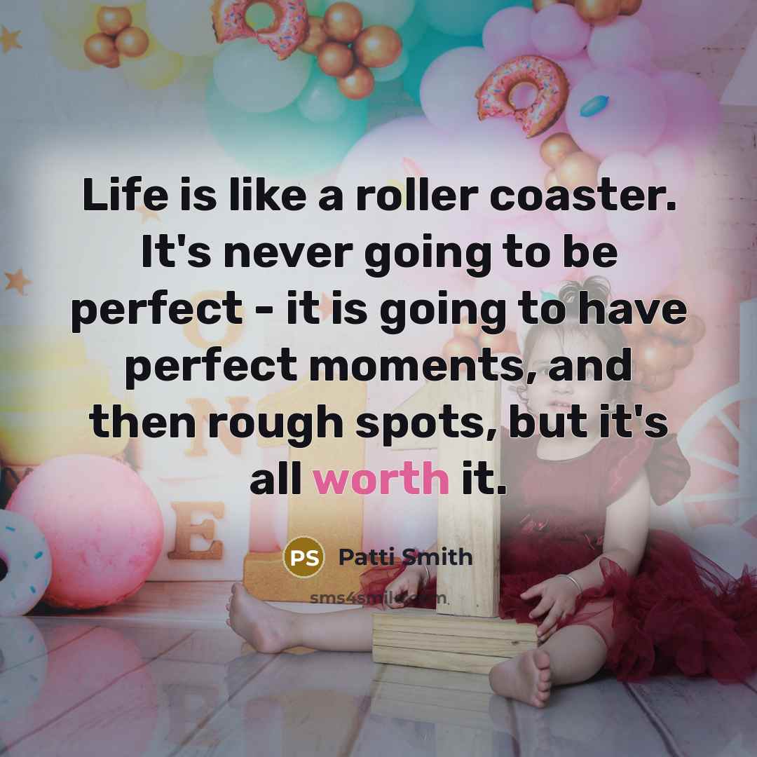 “Life is like a roller coaster. It's never going to be perfect - it is going to have perfect moments, and then rough spots, but it's all worth it.” quote by Patti Smith