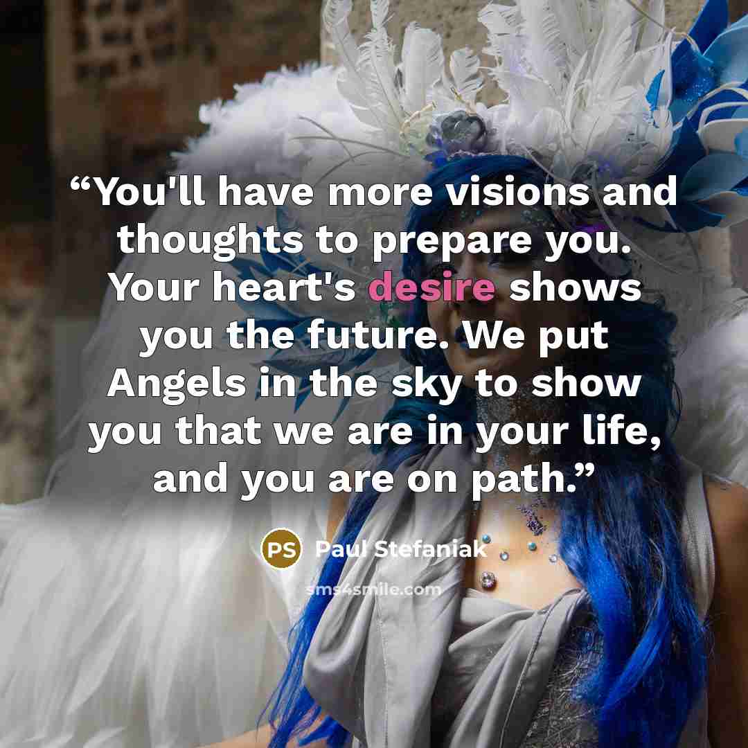 “You'll have more visions and thoughts to prepare you. Your heart's desire shows you the future. We put Angels in the sky to show you that we are in your life, and you are on path.” quote by Paul Stefaniak
