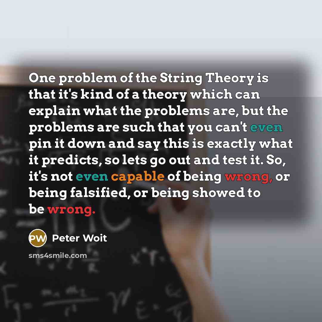 “One problem of the String Theory is that it's kind of a theory which can explain what the problems are, but the problems are such that you can't even pin it down and say this is exactly what it predicts, so lets go out and test it. So, it's not even capable of being wrong, or being falsified, or…” quote by Peter Woit
