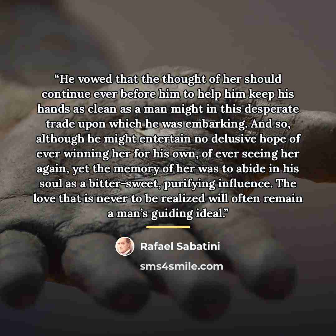 “He vowed that the thought of her should continue ever before him to help him keep his hands as clean as a man might in this desperate trade upon which he was embarking. And so, although he might entertain no delusive hope of ever winning her for his own, of ever seeing her again, yet the memory of…” quote by Rafael Sabatini