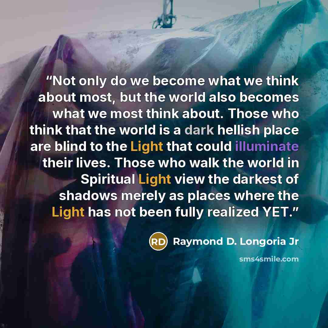 “Not only do we become what we think about most, but the world also becomes what we most think about. Those who think that the world is a dark hellish place are blind to the Light that could illuminate their lives. Those who walk the world in Spiritual Light view the darkest of shadows merely as…” quote by Raymond D. Longoria Jr