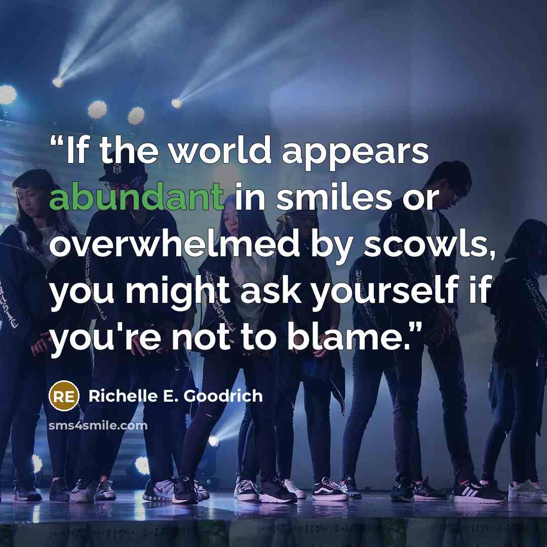 “If the world appears abundant in smiles or overwhelmed by scowls, you might ask yourself if you're not to blame.” quote by Richelle E. Goodrich