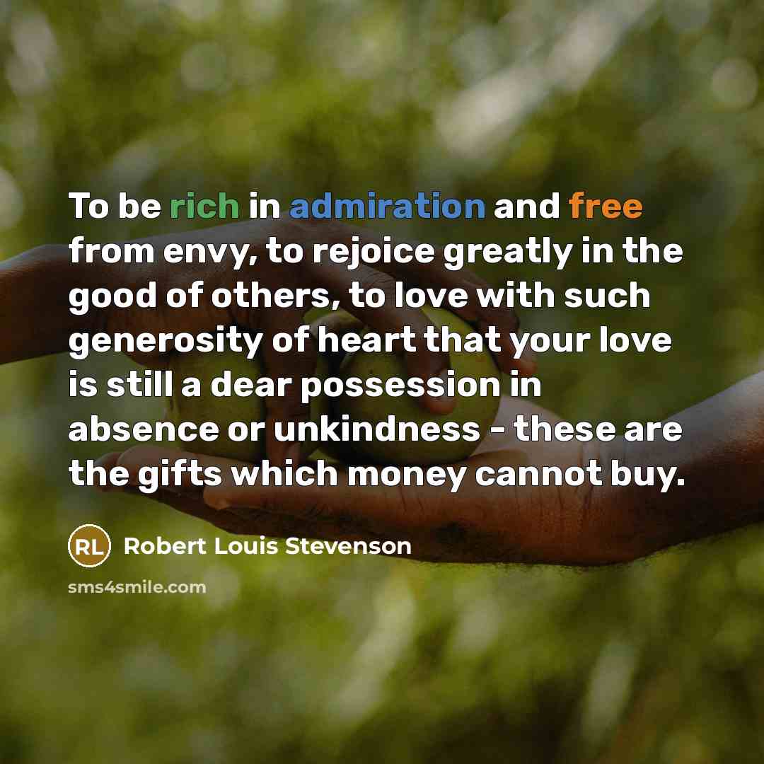 “To be rich in admiration and free from envy, to rejoice greatly in the good of others, to love with such generosity of heart that your love is still a dear possession in absence or unkindness - these are the gifts which money cannot buy.” quote by Robert Louis Stevenson