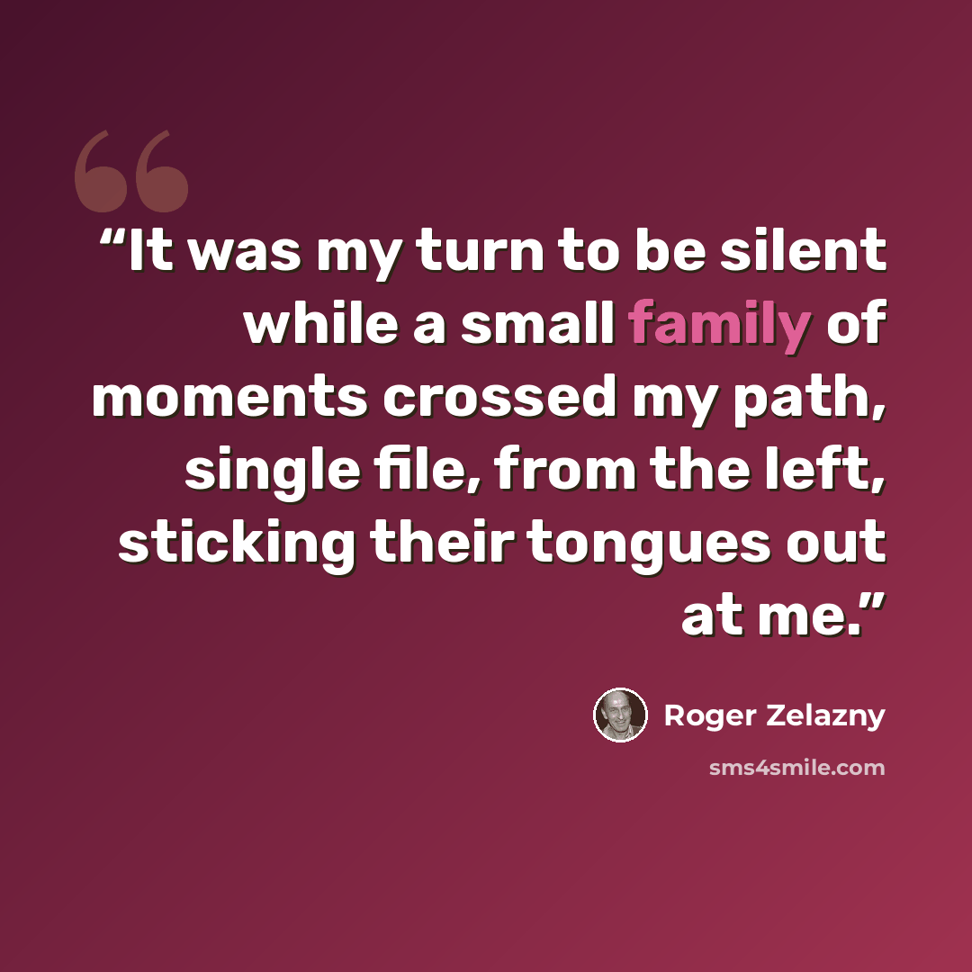 “It was my turn to be silent while a small family of moments crossed my path, single file, from the left, sticking their tongues out at me.” quote by Roger Zelazny