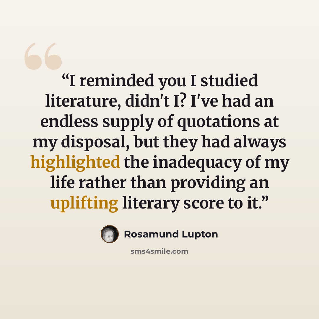 “I reminded you I studied literature, didn't I? I've had an endless supply of quotations at my disposal, but they had always highlighted the inadequacy of my life rather than providing an uplifting literary score to it.” quote by Rosamund Lupton