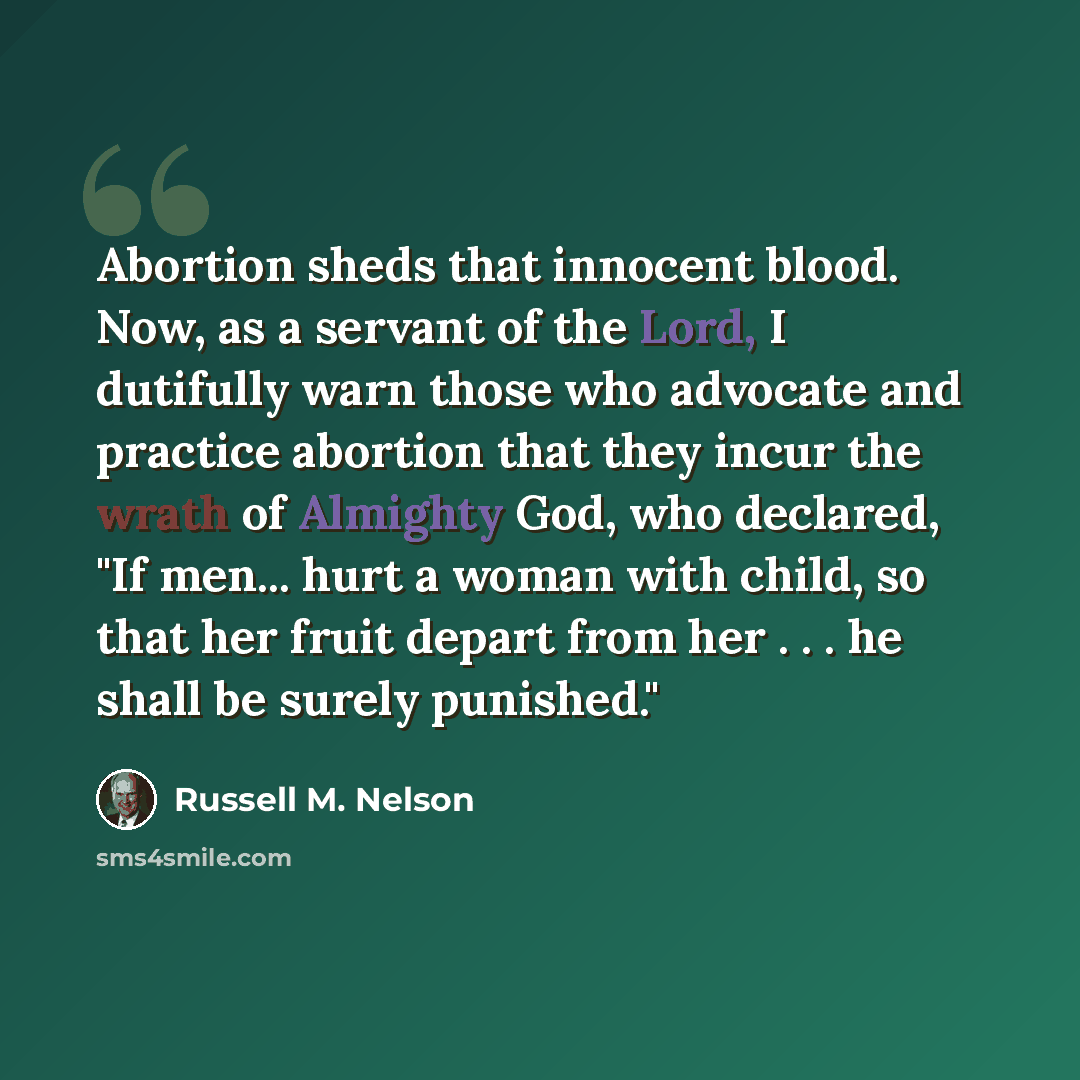 “Abortion sheds that innocent blood. Now, as a servant of the Lord, I dutifully warn those who advocate and practice abortion that they incur the wrath of Almighty God, who declared, "If men... hurt a woman with child, so that her fruit depart from her . . . he shall be surely punished."” quote by Russell M. Nelson