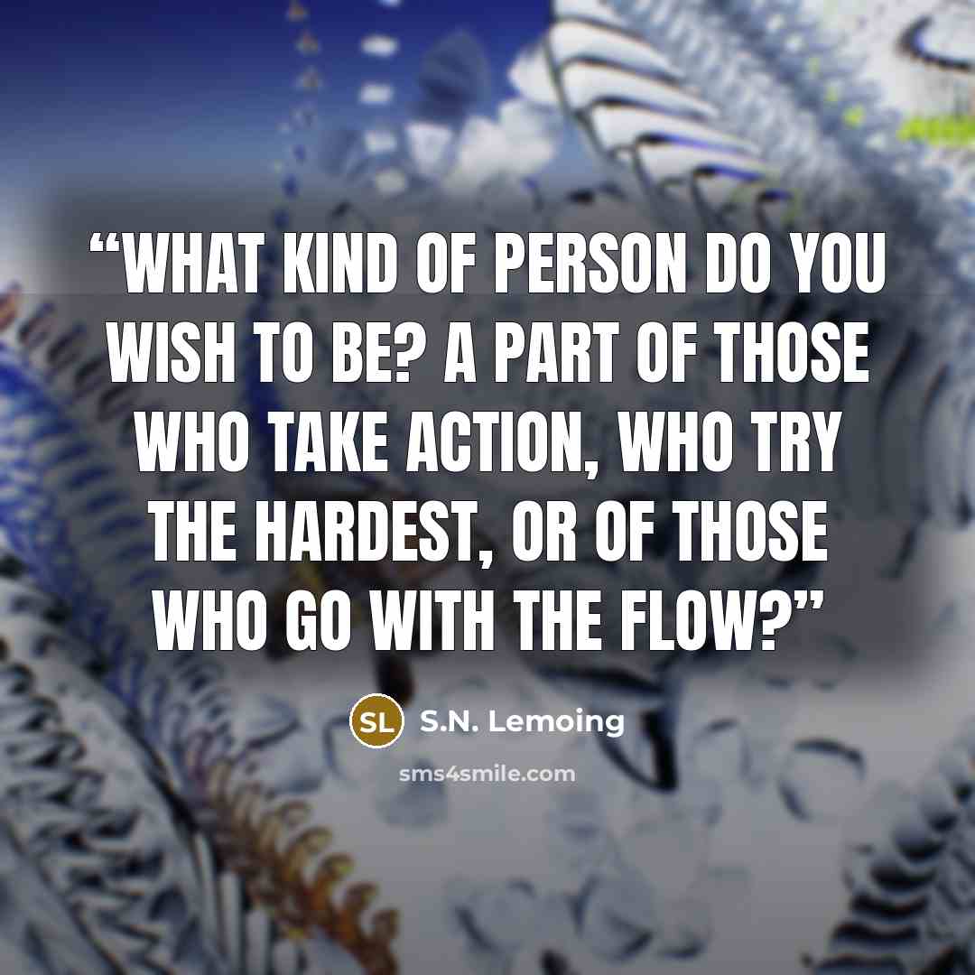 “What kind of person do you wish to be? A part of those who take action, who try the hardest, or of those who go with the flow?” quote by S.N. Lemoing