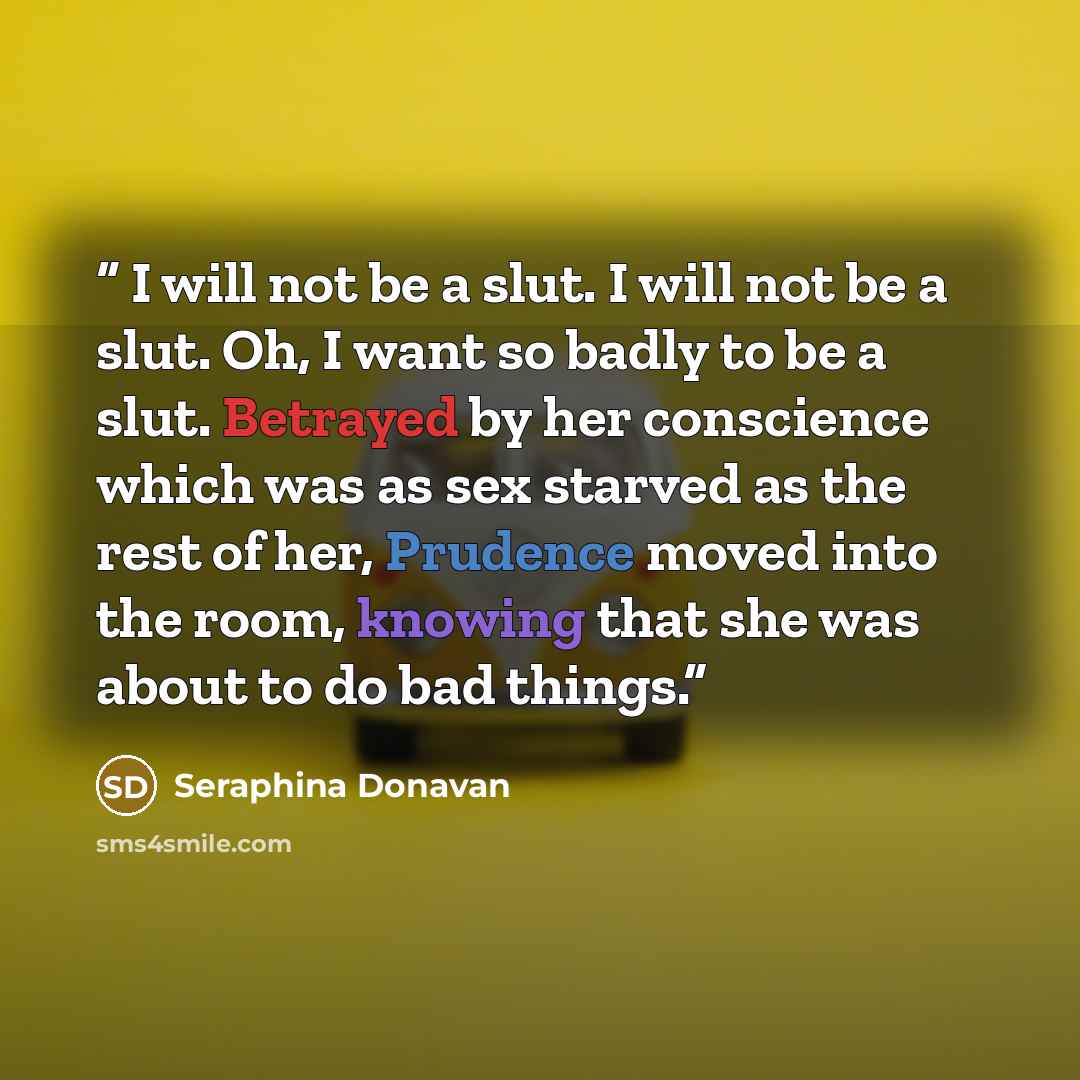 “I will not be a slut. I will not be a slut. Oh, I want so badly to be a slut. Betrayed by her conscience which was as sex starved as the rest of her, Prudence moved into the room, knowing that she was about to do bad things.” quote by Seraphina Donavan