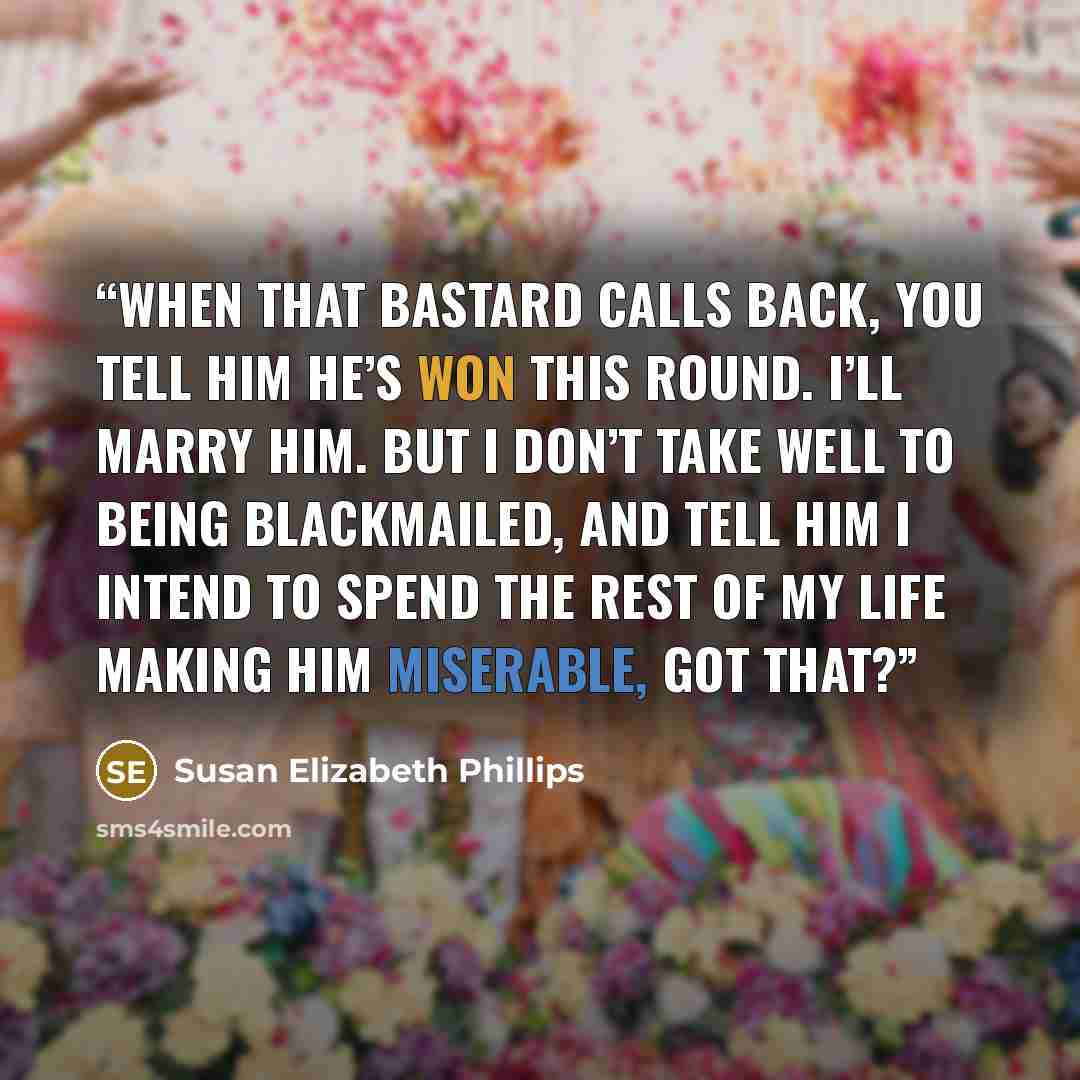 “When that bastard calls back, you tell him he’s won this round. I’ll marry him. But I don’t take well to being blackmailed, and tell him I intend to spend the rest of my life making him miserable, got that?” quote by Susan Elizabeth Phillips
