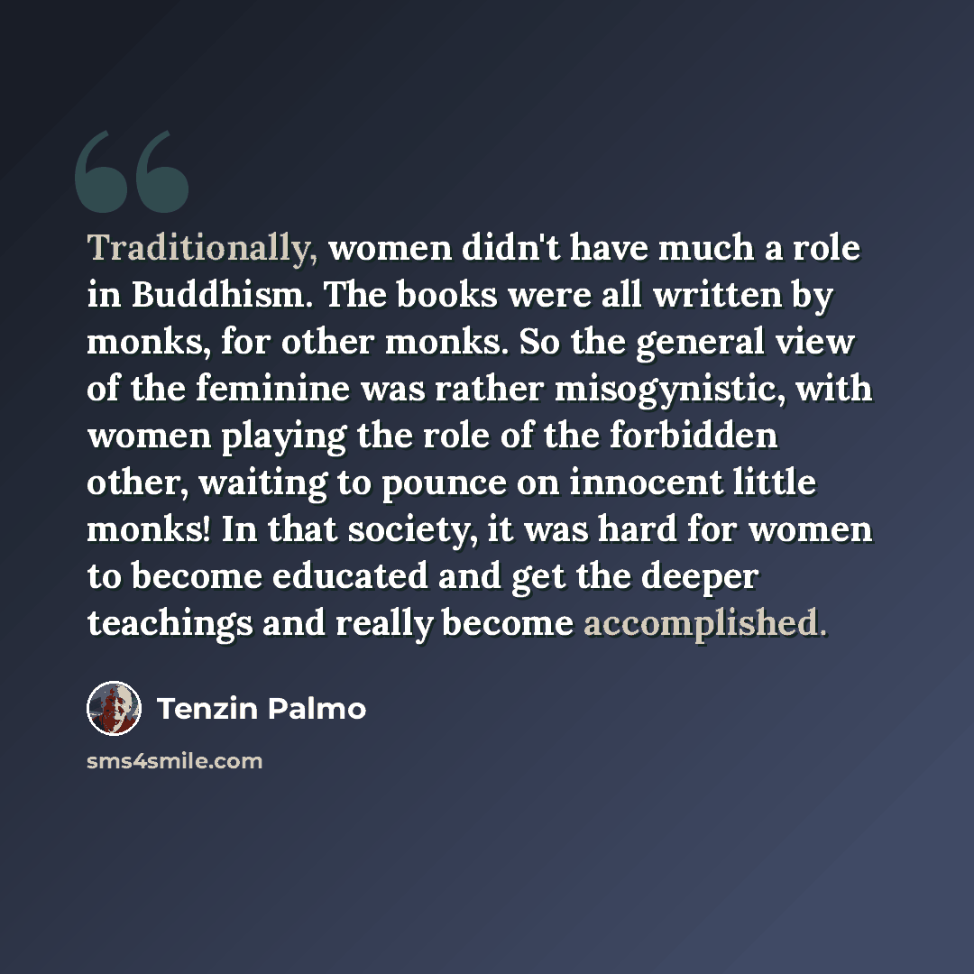 “Traditionally, women didn't have much a role in Buddhism. The books were all written by monks, for other monks. So the general view of the feminine was rather misogynistic, with women playing the role of the forbidden other, waiting to pounce on innocent little monks! In that society, it was hard…” quote by Tenzin Palmo