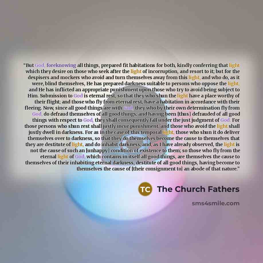 “But God, foreknowing all things, prepared fit habitations for both, kindly conferring that light which they desire on those who seek after the light of incorruption, and resort to it; but for the despisers and mockers who avoid and turn themselves away from this light, and who do, as it were…” quote by The Church Fathers