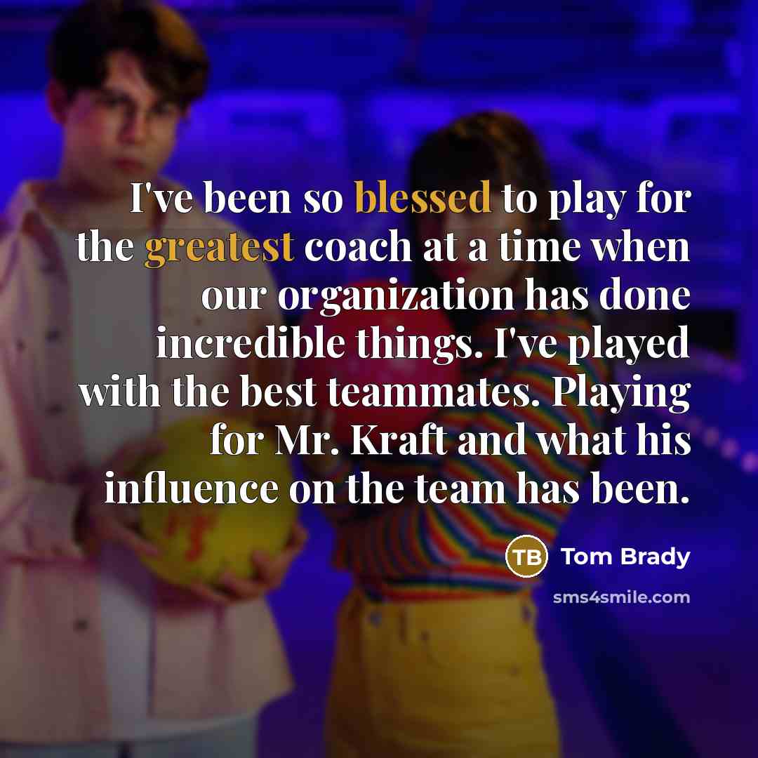 “I've been so blessed to play for the greatest coach at a time when our organization has done incredible things. I've played with the best teammates. Playing for Mr. Kraft and what his influence on the team has been.” quote by Tom Brady