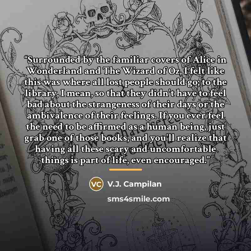 “Surrounded by the familiar covers of Alice in Wonderland and The Wizard of Oz, I felt like this was where all lost people should go; to the library, I mean, so that they didn't have to feel bad about the strangeness of their days or the ambivalence of their feelings. If you ever feel the need to…” quote by V.J. Campilan