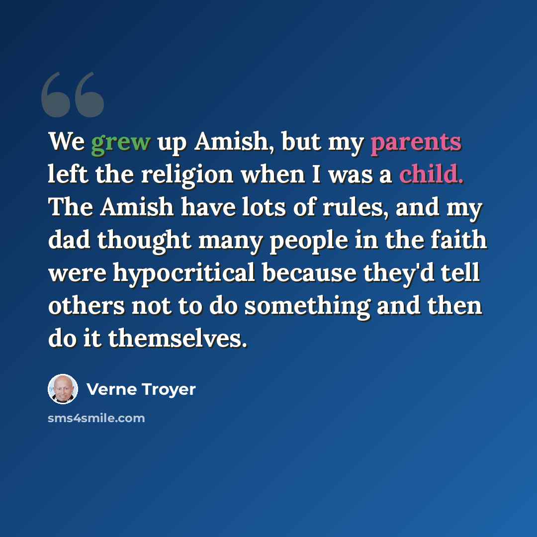 “We grew up Amish, but my parents left the religion when I was a child. The Amish have lots of rules, and my dad thought many people in the faith were hypocritical because they'd tell others not to do something and then do it themselves.” quote by Verne Troyer