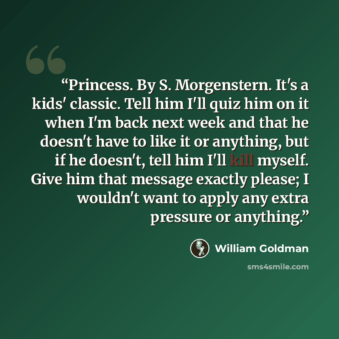 “Princess. By S. Morgenstern. It's a kids' classic. Tell him I'll quiz him on it when I'm back next week and that he doesn't have to like it or anything, but if he doesn't, tell him I'll kill myself. Give him that message exactly please; I wouldn't want to apply any extra pressure or anything.” quote by William Goldman