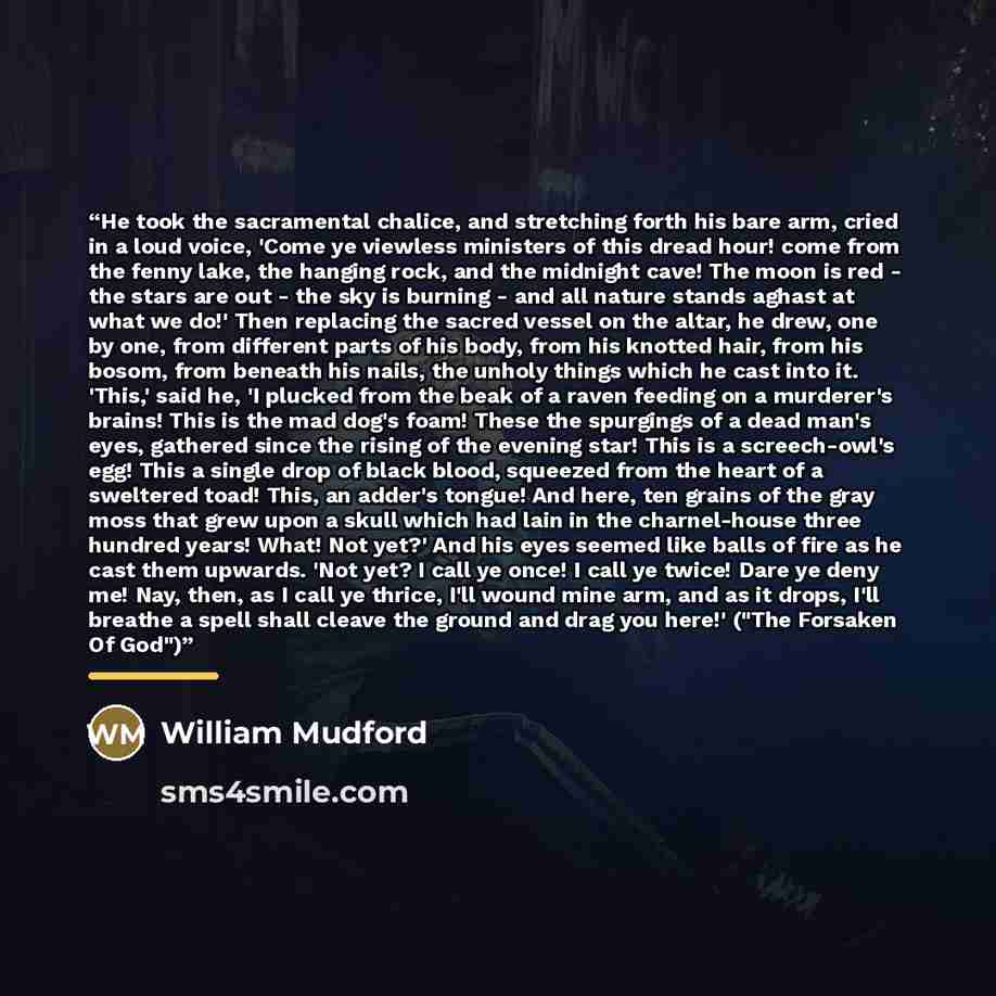 “He took the sacramental chalice, and stretching forth his bare arm, cried in a loud voice, 'Come ye viewless ministers of this dread hour! come from the fenny lake, the hanging rock, and the midnight cave! The moon is red - the stars are out - the sky is burning - and all nature stands aghast at…” quote by William Mudford