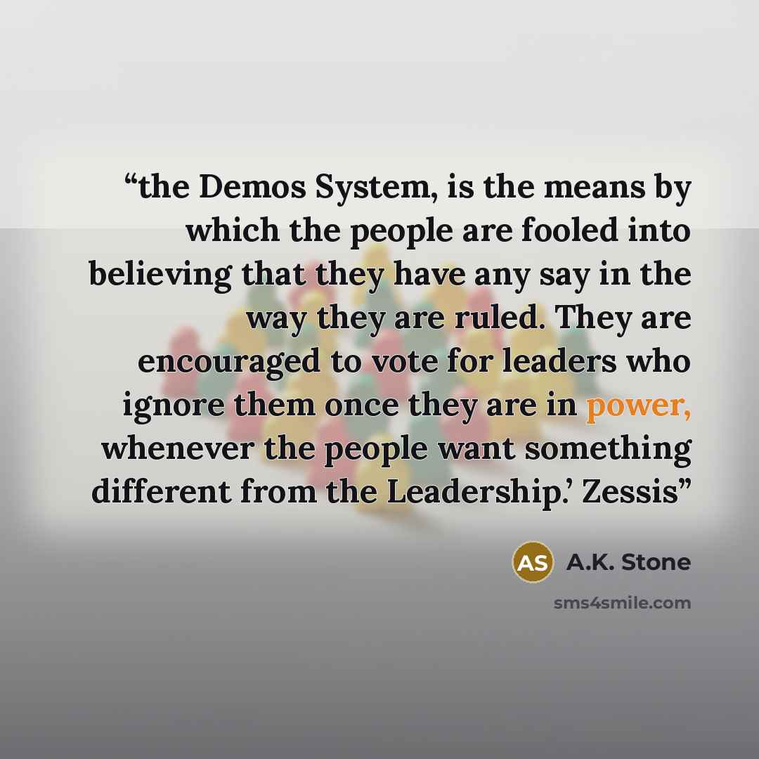 “the Demos System, is the means by which the people are fooled into believing that they have any say in the way they are ruled. They are encouraged to vote for leaders who ignore them once they are in power, whenever the people want something different from the Leadership.’ Zessis” quote by A.K. Stone