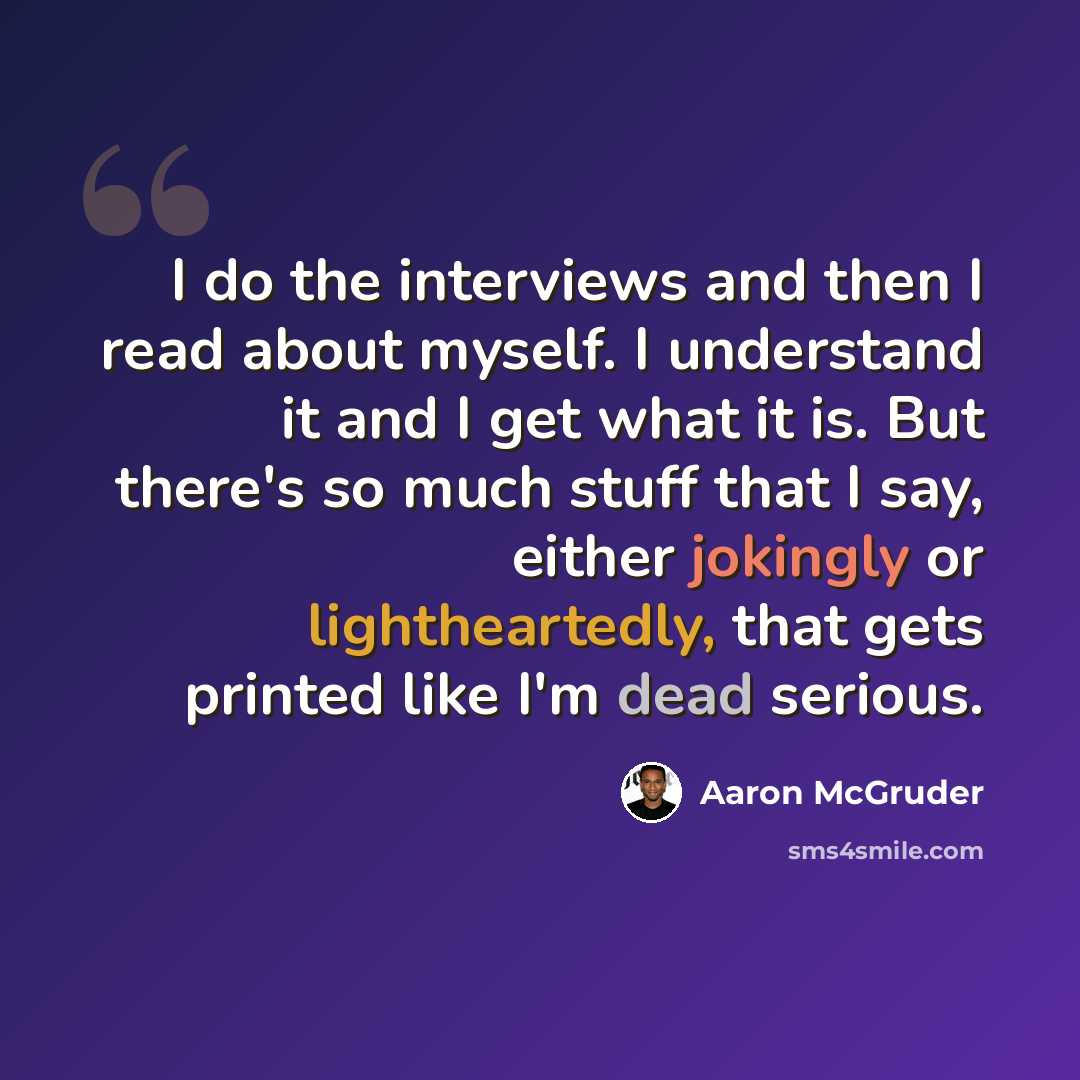 “I do the interviews and then I read about myself. I understand it and I get what it is. But there's so much stuff that I say, either jokingly or lightheartedly, that gets printed like I'm dead serious.” quote by Aaron McGruder