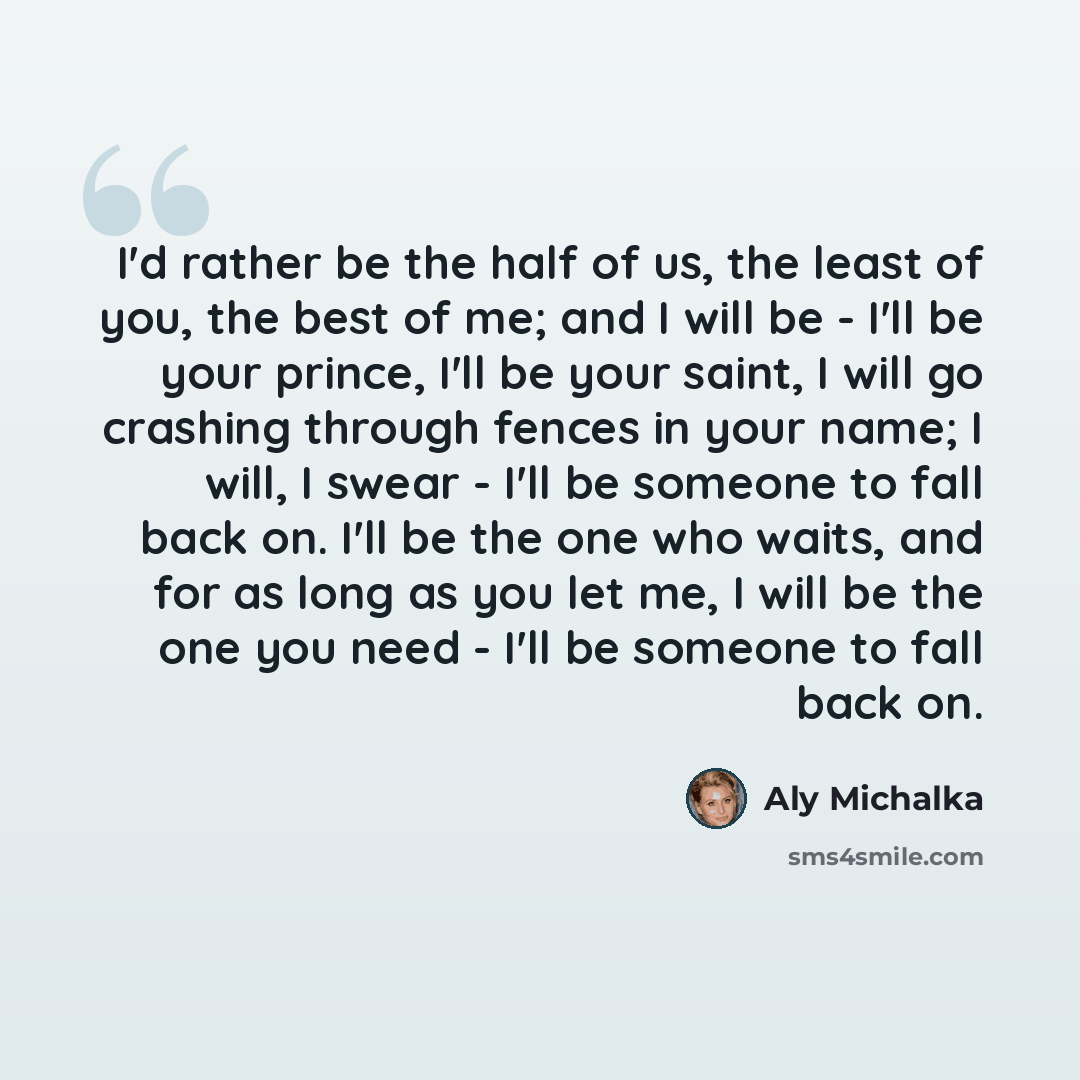 “I'd rather be the half of us, the least of you, the best of me; and I will be - I'll be your prince, I'll be your saint, I will go crashing through fences in your name; I will, I swear - I'll be someone to fall back on. I'll be the one who waits, and for as long as you let me, I will be the one…” quote by Aly Michalka