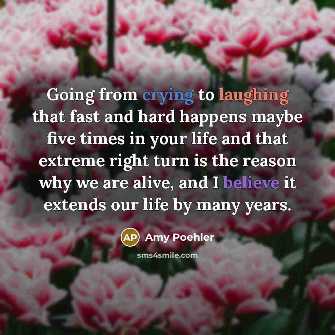 “Going from crying to laughing that fast and hard happens maybe five times in your life and that extreme right turn is the reason why we are alive, and I believe it extends our life by many years.” quote by Amy Poehler