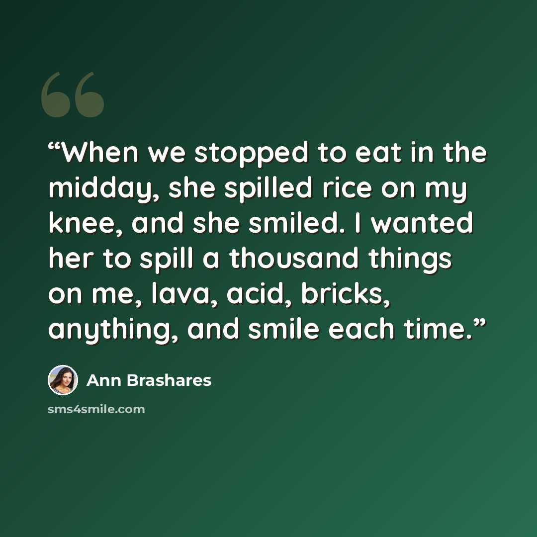 “When we stopped to eat in the midday, she spilled rice on my knee, and she smiled. I wanted her to spill a thousand things on me, lava, acid, bricks, anything, and smile each time.” quote by Ann Brashares
