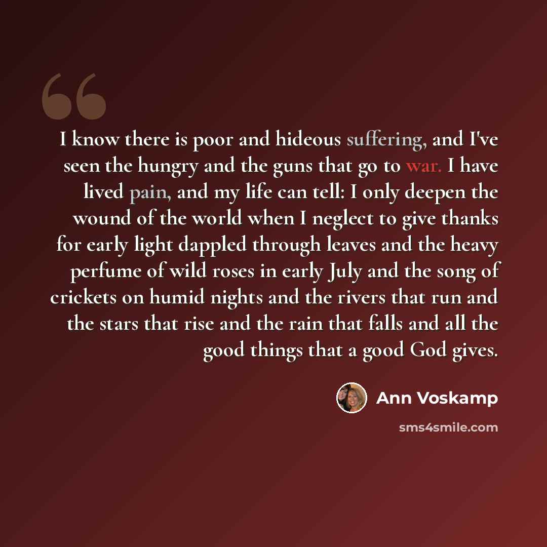 “I know there is poor and hideous suffering, and I've seen the hungry and the guns that go to war. I have lived pain, and my life can tell: I only deepen the wound of the world when I neglect to give thanks for early light dappled through leaves and the heavy perfume of wild roses in early July and…” quote by Ann Voskamp